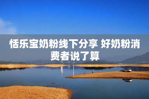 恬乐宝奶粉线下分享 好奶粉消费者说了算