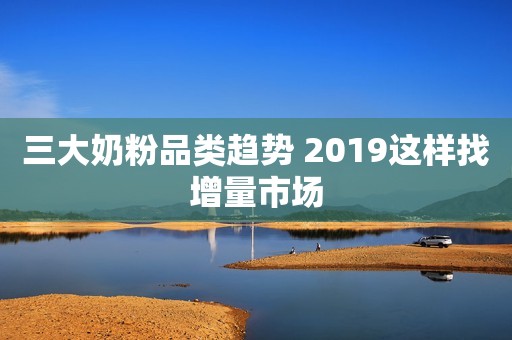 三大奶粉品类趋势 2019这样找增量市场