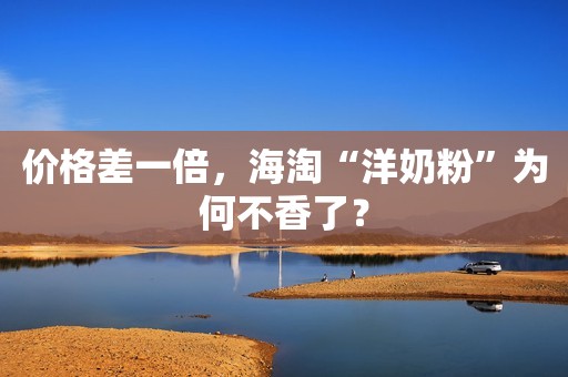 价格差一倍，海淘“洋奶粉”为何不香了？