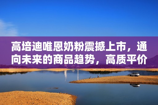 高培迪唯恩奶粉震撼上市，通向未来的商品趋势，高质平价赢终端认可