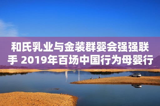 和氏乳业与金装群婴会强强联手 2019年百场中国行为母婴行业注入新活力