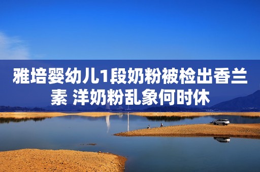 雅培婴幼儿1段奶粉被检出香兰素 洋奶粉乱象何时休