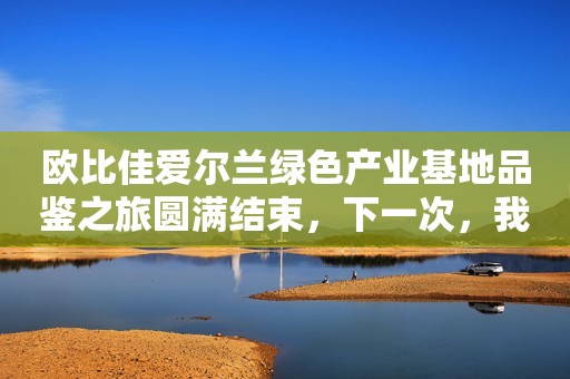 欧比佳爱尔兰绿色产业基地品鉴之旅圆满结束，下一次，我们再出发！
