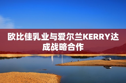 欧比佳乳业与爱尔兰KERRY达成战略合作