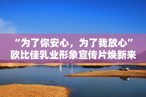 “为了你安心，为了我放心” 欧比佳乳业形象宣传片焕新来袭！