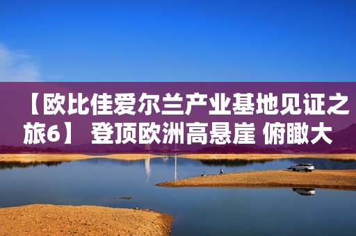 【欧比佳爱尔兰产业基地见证之旅6】 登顶欧洲高悬崖 俯瞰大西洋美景