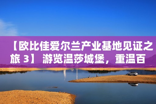 【欧比佳爱尔兰产业基地见证之旅 3】 游览温莎城堡，重温百年经典爱情故事