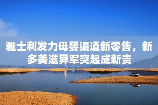雅士利发力母婴渠道新零售，新多美滋异军突起成新贵
