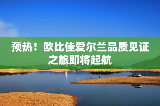 预热！欧比佳爱尔兰品质见证之旅即将起航