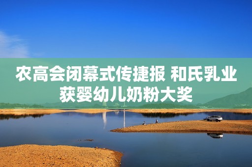 农高会闭幕式传捷报 和氏乳业获婴幼儿奶粉大奖