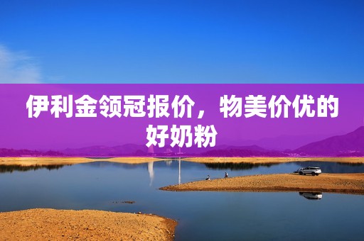 伊利金领冠报价，物美价优的好奶粉