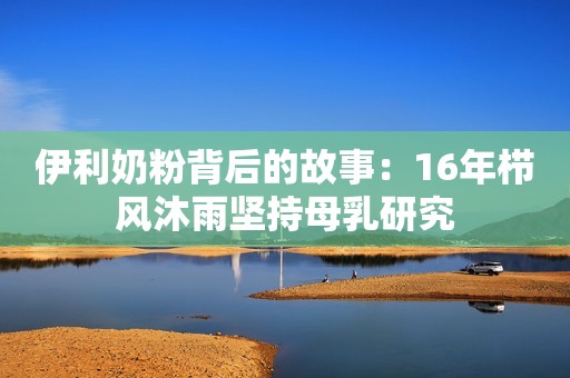 伊利奶粉背后的故事：16年栉风沐雨坚持母乳研究