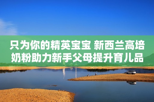 只为你的精英宝宝 新西兰高培奶粉助力新手父母提升育儿品质
