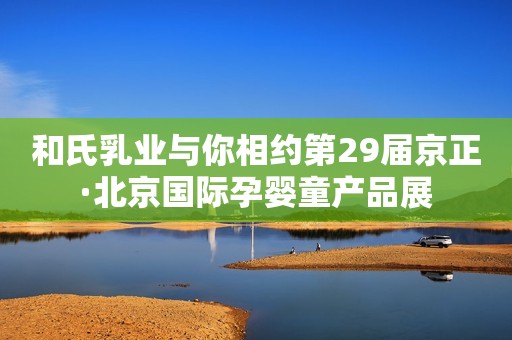 和氏乳业与你相约第29届京正·北京国际孕婴童产品展