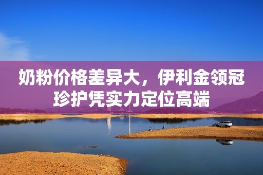 奶粉价格差异大，伊利金领冠珍护凭实力定位高端