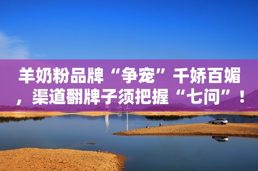 羊奶粉品牌“争宠”千娇百媚，渠道翻牌子须把握“七问”！