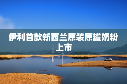 伊利首款新西兰原装原罐奶粉上市