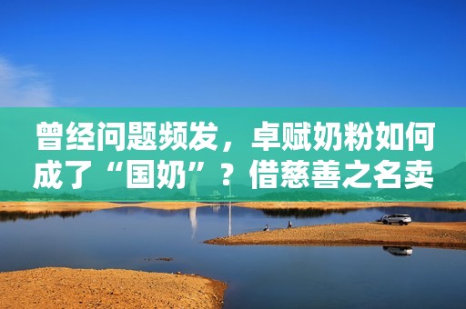 曾经问题频发，卓赋奶粉如何成了“国奶”？借慈善之名卖婴幼儿奶粉，置国家这部大法于何处？