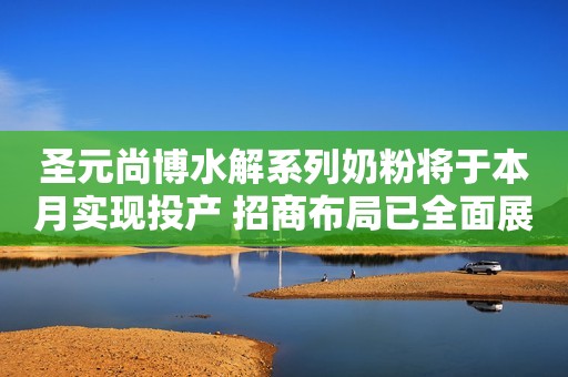 圣元尚博水解系列奶粉将于本月实现投产 招商布局已全面展开