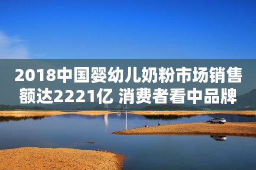 2018中国婴幼儿奶粉市场销售额达2221亿 消费者看中品牌声誉