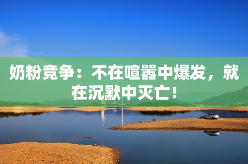 奶粉竞争：不在喧嚣中爆发，就在沉默中灭亡！
