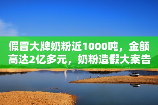 假冒大牌奶粉近1000吨，金额高达2亿多元，奶粉造假大案告破！