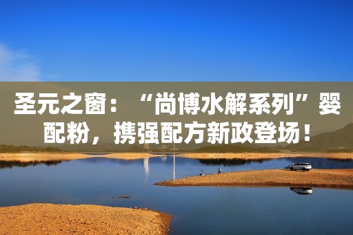 圣元之窗：“尚博水解系列”婴配粉，携强配方新政登场！