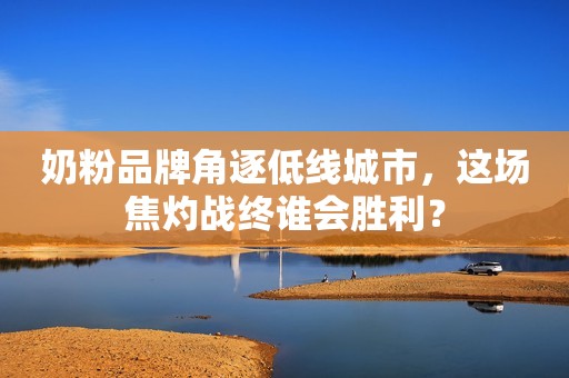 奶粉品牌角逐低线城市，这场焦灼战终谁会胜利？