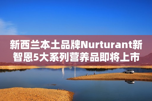 新西兰本土品牌Nurturant新智恩5大系列营养品即将上市