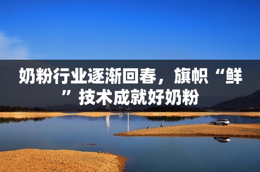 奶粉行业逐渐回春，旗帜“鲜”技术成就好奶粉
