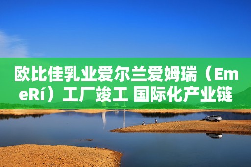 欧比佳乳业爱尔兰爱姆瑞（EmeRí）工厂竣工 国际化产业链战略迈出关键步伐