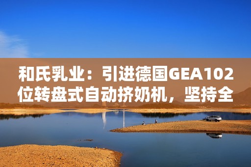 和氏乳业：引进德国GEA102位转盘式自动挤奶机，坚持全产业链发展！