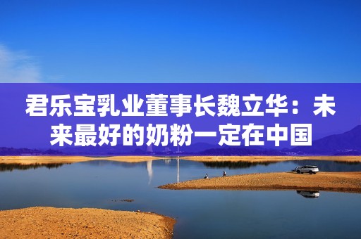 君乐宝乳业董事长魏立华：未来最好的奶粉一定在中国