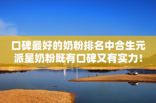 口碑最好的奶粉排名中合生元派星奶粉既有口碑又有实力！