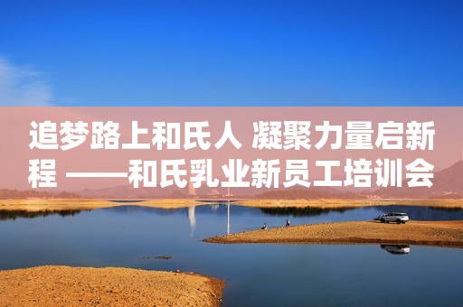 追梦路上和氏人 凝聚力量启新程 ——和氏乳业新员工培训会圆满成功！
