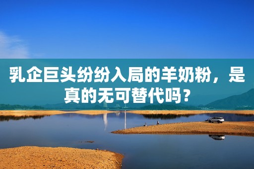 乳企巨头纷纷入局的羊奶粉，是真的无可替代吗？