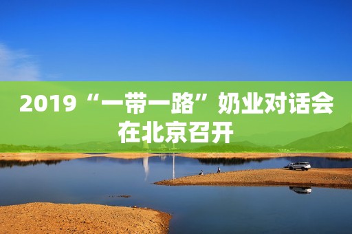 2019“一带一路”奶业对话会在北京召开
