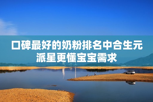 口碑最好的奶粉排名中合生元派星更懂宝宝需求