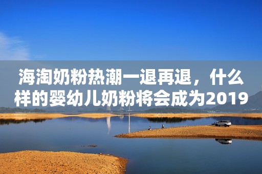 海淘奶粉热潮一退再退，什么样的婴幼儿奶粉将会成为2019年爆款？