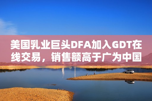 美国乳业巨头DFA加入GDT在线交易，销售额高于广为中国业界熟悉的新西兰乳业巨头！