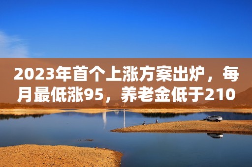 2023年首个上涨方案出炉，每月最低涨95，养老金低于2105的能多涨
