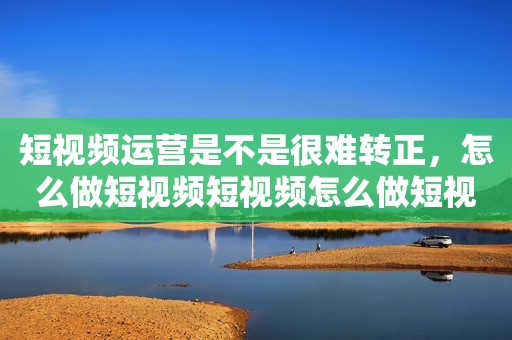 短视频运营是不是很难转正，怎么做短视频短视频怎么做短视频
