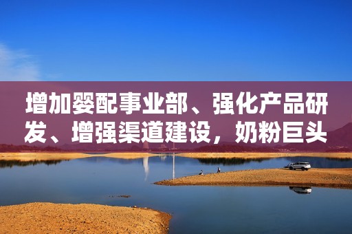 增加婴配事业部、强化产品研发、增强渠道建设，奶粉巨头扭亏后将这样做