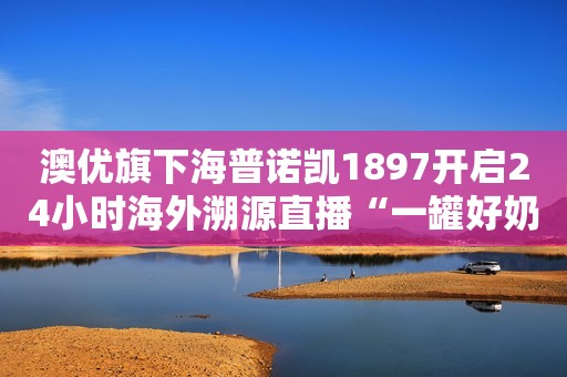澳优旗下海普诺凯1897开启24小时海外溯源直播“一罐好奶粉诞生”