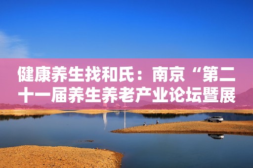 健康养生找和氏：南京“第二十一届养生养老产业论坛暨展会”我们不见不散！