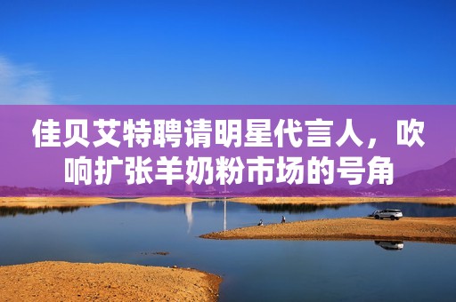佳贝艾特聘请明星代言人，吹响扩张羊奶粉市场的号角