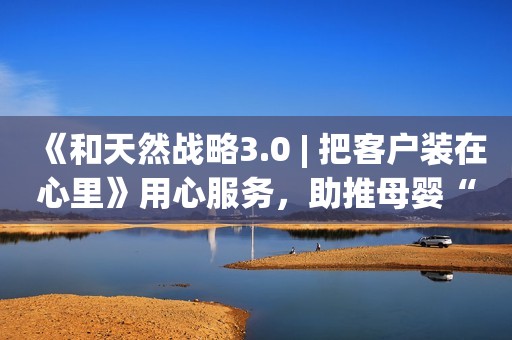 《和天然战略3.0 | 把客户装在心里》用心服务，助推母婴“心”发展！