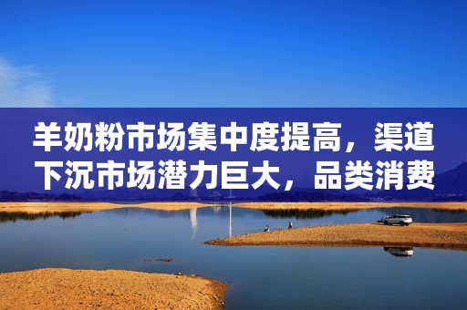 羊奶粉市场集中度提高，渠道下沉市场潜力巨大，品类消费转向品牌消费！