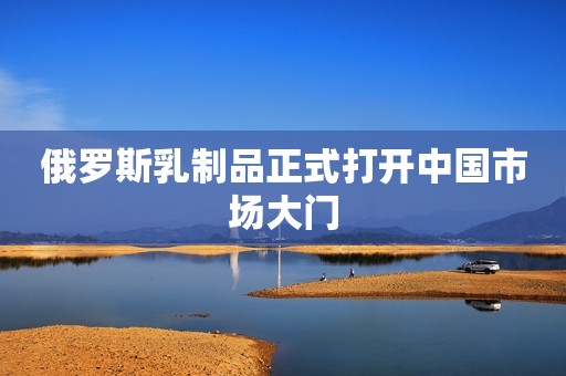 俄罗斯乳制品正式打开中国市场大门
