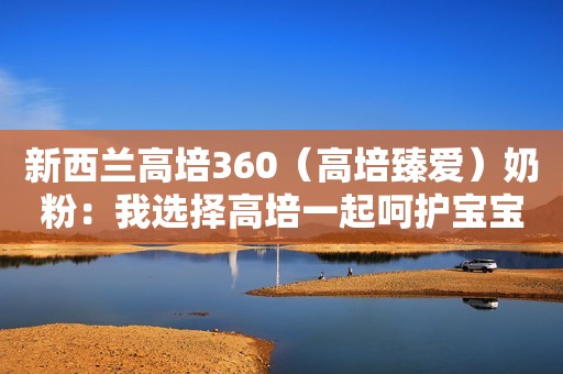 新西兰高培360（高培臻爱）奶粉：我选择高培一起呵护宝宝成长